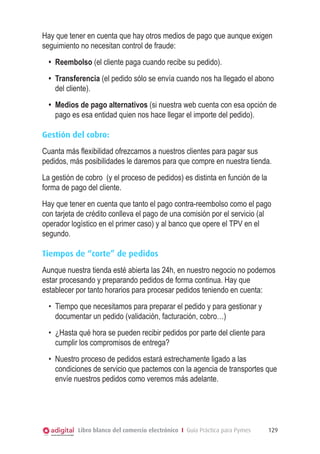 Hay que tener en cuenta que hay otros medios de pago que aunque exigen
seguimiento no necesitan control de fraude:
•	 Reembolso (el cliente paga cuando recibe su pedido).
•	 Transferencia (el pedido sólo se envía cuando nos ha llegado el abono
del cliente).
•	 Medios de pago alternativos (si nuestra web cuenta con esa opción de
pago es esa entidad quien nos hace llegar el importe del pedido).
Gestión del cobro:
Cuanta más flexibilidad ofrezcamos a nuestros clientes para pagar sus
pedidos, más posibilidades le daremos para que compre en nuestra tienda.
La gestión de cobro (y el proceso de pedidos) es distinta en función de la
forma de pago del cliente.
Hay que tener en cuenta que tanto el pago contra-reembolso como el pago
con tarjeta de crédito conlleva el pago de una comisión por el servicio (al
operador logístico en el primer caso) y al banco que opere el TPV en el
segundo.
Tiempos de “corte” de pedidos
Aunque nuestra tienda esté abierta las 24h, en nuestro negocio no podemos
estar procesando y preparando pedidos de forma continua. Hay que
establecer por tanto horarios para procesar pedidos teniendo en cuenta:
•	 Tiempo que necesitamos para preparar el pedido y para gestionar y
documentar un pedido (validación, facturación, cobro…)
•	 ¿Hasta qué hora se pueden recibir pedidos por parte del cliente para
cumplir los compromisos de entrega?
•	 Nuestro proceso de pedidos estará estrechamente ligado a las
condiciones de servicio que pactemos con la agencia de transportes que
envíe nuestros pedidos como veremos más adelante.

Libro blanco del comercio electrónico I Guía Práctica para Pymes

129

 