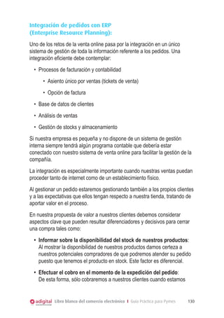 Integración de pedidos con ERP
(Enterprise Resource Planning):
Uno de los retos de la venta online pasa por la integración en un único
sistema de gestión de toda la información referente a los pedidos. Una
integración eficiente debe contemplar:
•	 Procesos de facturación y contabilidad
•	 Asiento único por ventas (tickets de venta)
•	 Opción de factura
•	 Base de datos de clientes
•	 Análisis de ventas
•	 Gestión de stocks y almacenamiento
Si nuestra empresa es pequeña y no dispone de un sistema de gestión
interna siempre tendrá algún programa contable que debería estar
conectado con nuestro sistema de venta online para facilitar la gestión de la
compañía.
La integración es especialmente importante cuando nuestras ventas puedan
proceder tanto de internet como de un establecimiento físico.
Al gestionar un pedido estaremos gestionando también a los propios clientes
y a las expectativas que ellos tengan respecto a nuestra tienda, tratando de
aportar valor en el proceso.
En nuestra propuesta de valor a nuestros clientes debemos considerar
aspectos clave que pueden resultar diferenciadores y decisivos para cerrar
una compra tales como:
•	 Informar sobre la disponibilidad del stock de nuestros productos:
Al mostrar la disponibilidad de nuestros productos damos certeza a
nuestros potenciales compradores de que podremos atender su pedido
puesto que tenemos el producto en stock. Este factor es diferencial.
•	 Efectuar el cobro en el momento de la expedición del pedido:
De esta forma, sólo cobraremos a nuestros clientes cuando estamos

Libro blanco del comercio electrónico I Guía Práctica para Pymes

130

 