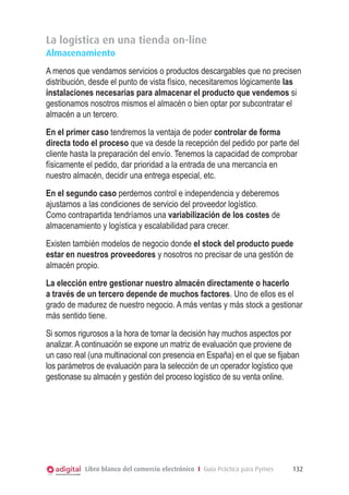 La logística en una tienda on-line
Almacenamiento
A menos que vendamos servicios o productos descargables que no precisen
distribución, desde el punto de vista físico, necesitaremos lógicamente las
instalaciones necesarias para almacenar el producto que vendemos si
gestionamos nosotros mismos el almacén o bien optar por subcontratar el
almacén a un tercero.
En el primer caso tendremos la ventaja de poder controlar de forma
directa todo el proceso que va desde la recepción del pedido por parte del
cliente hasta la preparación del envío. Tenemos la capacidad de comprobar
físicamente el pedido, dar prioridad a la entrada de una mercancía en
nuestro almacén, decidir una entrega especial, etc.
En el segundo caso perdemos control e independencia y deberemos
ajustarnos a las condiciones de servicio del proveedor logístico.
Como contrapartida tendríamos una variabilización de los costes de
almacenamiento y logística y escalabilidad para crecer.
Existen también modelos de negocio donde el stock del producto puede
estar en nuestros proveedores y nosotros no precisar de una gestión de
almacén propio.
La elección entre gestionar nuestro almacén directamente o hacerlo
a través de un tercero depende de muchos factores. Uno de ellos es el
grado de madurez de nuestro negocio. A más ventas y más stock a gestionar
más sentido tiene.
Si somos rigurosos a la hora de tomar la decisión hay muchos aspectos por
analizar. A continuación se expone un matriz de evaluación que proviene de
un caso real (una multinacional con presencia en España) en el que se fijaban
los parámetros de evaluación para la selección de un operador logístico que
gestionase su almacén y gestión del proceso logístico de su venta online.

Libro blanco del comercio electrónico I Guía Práctica para Pymes

132

 
