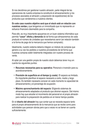 Si nos decidimos por gestionar nuestro almacén, parte integral de las
operaciones de nuestra empresa la constituirá el almacenamiento (y los
procesos asociados al almacén y preparación de expediciones) de los
productos que venderemos a nuestros clientes.
En este caso nuestro objetivo será que el stock esté en relación con
nuestras ventas y que tengamos un inmovilizado que no represente un
esfuerzo financiero desmedido para la compañía.
Para ello, es muy importante apoyarnos en un buen sistema informático que
permita “casar” oferta y demanda de tal forma que almacenemos de cada
producto el número de unidades que necesitamos servir (en relación también
a la forma de pago de la mercancía que hemos comprado).
Idealmente, nuestro sistema debería integrar un módulo de compras que
genere a su vez los pedidos a nuestros proveedores de tal forma que
nuestras compras estén totalmente integradas con nuestro proceso de
venta.
Al optar por una gestión propia de nuestro stock debemos tener muy en
cuenta los siguientes puntos:
•	 Recursos necesarios para su operativa: Personal e inversión para su
acondicionamiento.
•	 Previsión de superficie en el tiempo (y coste). El espacio es limitado.
Es importante planificar el espacio necesario a corto, medio y largo
plazo. Es también necesario conocer en cada momento la capacidad de
almacenamiento y el porcentaje de ocupación.
•	 Máximo aprovechamiento del espacio: Eligiendo sistemas de
almacenamiento adaptados al producto que ahorren espacio. Del mismo
modo hay que estudiar el movimiento del personal en el propio almacén
para realizar la preparación de pedidos en el menor tiempo posible.
En el diseño del almacén hay que contar que se necesita espacio tanto
para el propio almacenamiento de la mercancía que se recibe como para
actividades que parecen obvias pero que a veces no se tienen en cuenta
suficientemente:

Libro blanco del comercio electrónico I Guía Práctica para Pymes

134

 
