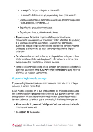 •	 La recepción del producto para su colocación
•	 La ubicación de los envíos ya preparados y listos para su envío
•	 El almacenamiento del material necesario para preparar los pedidos
(cajas, precintos, envoltorios, ...)
•	 Espacio para productos defectuosos
•	 Espacio para la recepción de devoluciones
•	 Organización: Tanto si se organiza el almacén manualmente
(típicamente organización por proveedor y orden alfabético de producto)
o si se utilizan sistemas automáticos (solución muy aconsejable
cuando se trabaja con pocas referencias de producto pero con muchas
unidades), el almacén ha de estar siempre perfectamente limpio y
ordenado.
•	 Se deben realizar recuentos de mercancía periódicamente para cotejar
el stock real con el stock de la aplicación informática de la tienda para
evitar desajustes y contabilizar posibles mermas.
•	 Tanto si gestionamos nuestro propio almacén como si lo subcontratamos
debemos establecer KPIs (Key Performance Indicators) para medir la
eficiencia de nuestras operaciones.
El proceso logístico y la entrega
El proceso logístico dentro de una empresa no se basa sólo en la entrega
del envío a nuestro cliente final.
Es un modelo integrado en el que encajan todos los procesos relacionados
con la manipulación o preparación del producto que queremos enviar. Tanto
si los procesos los desarrollamos nosotros mismos como si recurrimos a
terceros debemos considerar que el proceso logístico integral comprende:
•	 Almacenamiento y control “inteligente” del stock de nuestra tienda,
como acabamos de ver.
•	 Recepción de mercancía:

Libro blanco del comercio electrónico I Guía Práctica para Pymes

135

 