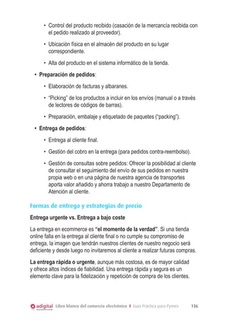 •	 Control del producto recibido (casación de la mercancía recibida con
el pedido realizado al proveedor).
•	 Ubicación física en el almacén del producto en su lugar
correspondiente.
•	 Alta del producto en el sistema informático de la tienda.
•	 Preparación de pedidos:
•	 Elaboración de facturas y albaranes.
•	 “Picking” de los productos a incluir en los envíos (manual o a través
de lectores de códigos de barras).
•	 Preparación, embalaje y etiquetado de paquetes (“packing”).
•	 Entrega de pedidos:
•	 Entrega al cliente final.
•	 Gestión del cobro en la entrega (para pedidos contra-reembolso).
•	 Gestión de consultas sobre pedidos: Ofrecer la posibilidad al cliente
de consultar el seguimiento del envío de sus pedidos en nuestra
propia web o en una página de nuestra agencia de transportes
aporta valor añadido y ahorra trabajo a nuestro Departamento de
Atención al cliente.
Formas de entrega y estrategias de precio
Entrega urgente vs. Entrega a bajo coste
La entrega en ecommerce es “el momento de la verdad”. Si una tienda
online falla en la entrega al cliente final o no cumple su compromiso de
entrega, la imagen que tendrán nuestros clientes de nuestro negocio será
deficiente y desde luego no invitaremos al cliente a realizar futuras compras.
La entrega rápida o urgente, aunque más costosa, es de mayor calidad
y ofrece altos índices de fiabilidad. Una entrega rápida y segura es un
elemento clave para la fidelización y repetición de compra de los clientes.

Libro blanco del comercio electrónico I Guía Práctica para Pymes

136

 