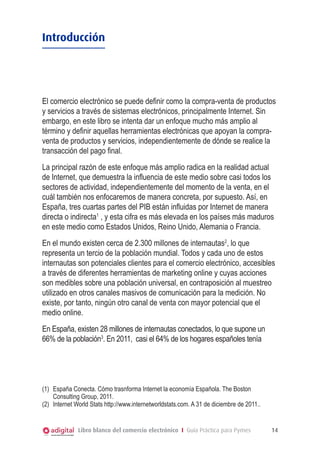 Introducción

El comercio electrónico se puede definir como la compra-venta de productos
y servicios a través de sistemas electrónicos, principalmente Internet. Sin
embargo, en este libro se intenta dar un enfoque mucho más amplio al
término y definir aquellas herramientas electrónicas que apoyan la compraventa de productos y servicios, independientemente de dónde se realice la
transacción del pago final.
La principal razón de este enfoque más amplio radica en la realidad actual
de Internet, que demuestra la influencia de este medio sobre casi todos los
sectores de actividad, independientemente del momento de la venta, en el
cuál también nos enfocaremos de manera concreta, por supuesto. Así, en
España, tres cuartas partes del PIB están influidas por Internet de manera
directa o indirecta1 , y esta cifra es más elevada en los países más maduros
en este medio como Estados Unidos, Reino Unido, Alemania o Francia.
En el mundo existen cerca de 2.300 millones de internautas2, lo que
representa un tercio de la población mundial. Todos y cada uno de estos
internautas son potenciales clientes para el comercio electrónico, accesibles
a través de diferentes herramientas de marketing online y cuyas acciones
son medibles sobre una población universal, en contraposición al muestreo
utilizado en otros canales masivos de comunicación para la medición. No
existe, por tanto, ningún otro canal de venta con mayor potencial que el
medio online.
En España, existen 28 millones de internautas conectados, lo que supone un
66% de la población3. En 2011, casi el 64% de los hogares españoles tenía

(1)	 España Conecta. Cómo trasnforma Internet la economía Española. The Boston
Consulting Group, 2011.
(2)	 Internet World Stats http://www.internetworldstats.com. A 31 de diciembre de 2011..

Libro blanco del comercio electrónico I Guía Práctica para Pymes

14

 