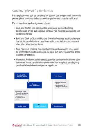 Canales, “players” y tendencias
Para explicar cómo son los canales y los actores que juegan en él, merece la
pena explicar previamente las tendencias que llevan a la venta multicanal
Por un lado tenemos los siguientes players
•	 Brick and Mortar. Con este nombre se define a los distribuidores
tradicionales en los que su canal principal y en muchos casos único son
las tiendas físicas
•	 Brick and Click o Click and Mortars. Son distribuidores tradicionales que
han evolucionado hacia el canal internet incorporándolo como un canal
alternativo a las tiendas físicas.
•	 Pure Players o e-tailers. Son distribuidores que han nacido en el canal
de Internet bien desde su origen o bien por qué han evolucionado desde
la venta por catálogo.
•	 Multicanal. Podemos definir estos jugadores como aquellos que no sólo
venden en varios canales sino que también han adoptado estrategias y
peculiaridades de los otros tipos de jugadores.

Tiendas Off line
Brick and Mortars

Pure Players

Tiendas
Clicks and Mortars

Apertura de tiendas
físicas
Incremento de los
márgenes comerciales

Incrementan Surtido
Reducción de márgenes
Reducción de costes
estructurales
Cambio de mix de
ventas

Tiendas físicas

Tiendas Multicanal

Tiendas Online

Libro blanco del comercio electrónico I Guía Práctica para Pymes

141

 