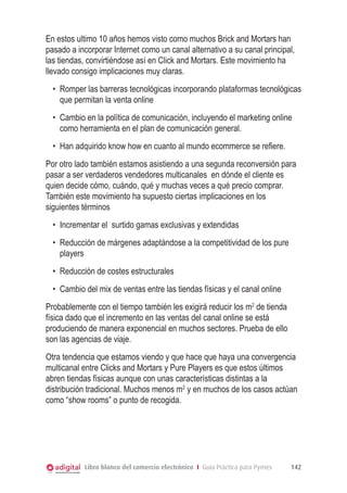 En estos ultimo 10 años hemos visto como muchos Brick and Mortars han
pasado a incorporar Internet como un canal alternativo a su canal principal,
las tiendas, convirtiéndose así en Click and Mortars. Este movimiento ha
llevado consigo implicaciones muy claras.
•	 Romper las barreras tecnológicas incorporando plataformas tecnológicas
que permitan la venta online
•	 Cambio en la política de comunicación, incluyendo el marketing online
como herramienta en el plan de comunicación general.
•	 Han adquirido know how en cuanto al mundo ecommerce se refiere.
Por otro lado también estamos asistiendo a una segunda reconversión para
pasar a ser verdaderos vendedores multicanales en dónde el cliente es
quien decide cómo, cuándo, qué y muchas veces a qué precio comprar.
También este movimiento ha supuesto ciertas implicaciones en los
siguientes términos
•	 Incrementar el  surtido gamas exclusivas y extendidas
•	 Reducción de márgenes adaptándose a la competitividad de los pure
players
•	 Reducción de costes estructurales
•	 Cambio del mix de ventas entre las tiendas físicas y el canal online
Probablemente con el tiempo también les exigirá reducir los m2 de tienda
física dado que el incremento en las ventas del canal online se está
produciendo de manera exponencial en muchos sectores. Prueba de ello
son las agencias de viaje.
Otra tendencia que estamos viendo y que hace que haya una convergencia
multicanal entre Clicks and Mortars y Pure Players es que estos últimos
abren tiendas físicas aunque con unas características distintas a la
distribución tradicional. Muchos menos m2 y en muchos de los casos actúan
como “show rooms” o punto de recogida.

Libro blanco del comercio electrónico I Guía Práctica para Pymes

142

 