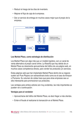 •	 Reducir el riesgo de los días de inventario.
•	 Mejorar el flujo de caja de la empresa.
•	 Dar un servicio de entrega en muchos casos mejor que el propio de la
empresa.
Envío al cliente

Cliente

Pedido

Información

Disponibilidad
Coste

Información

Proveedor

Pedido de compra
Información de cliente

Disitribuidor

Los Market Place, como estrategia de distribución
Los Market Place son algo más que un modelo logístico, son un canal de
venta alternativo al propio canal online. La filosofía que hay detrás de un
Market Place es claramente aprovecharse del tráfico de una página web, en
muchos casos competencia directa, para vender los productos y/o servicios.
Estas páginas web que han implantado Market Place dentro de su negocio
suelen ser Pure Players con extraordinario éxito como es el caso de Amazon
o Pixmania. Su volumen de visitas hace que para otras empresas sea un
sitio interesante para promocionar sus productos.
Las ventajas para ambos actores son muy evidentes, las más importantes se
pueden ver a continuación:
Ventajas para el vendedor
•	 Aprovecharse del tráfico del Market Place, es decir llegar a más clientes.
•	 Evitar el fraude al realizarse la transacción en el Market Place.

Libro blanco del comercio electrónico I Guía Práctica para Pymes

146

 