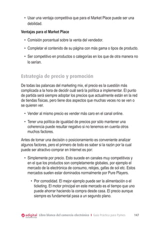 •	 Usar una ventaja competitiva que para el Market Place puede ser una
debilidad.
Ventajas para el Market Place
•	 Comisión porcentual sobre la venta del vendedor.
•	 Completar el contenido de su página con más gama o tipos de producto.
•	 Ser competitivo en productos o categorías en los que de otra manera no
lo serían.

Estrategia de precio y promoción
De todas las palancas del marketing mix, el precio es la cuestión más
complicada a la hora de decidir cuál será la política a implementar. El punto
de partida será siempre adoptar los precios que actualmente están en la red
de tiendas físicas, pero tiene dos aspectos que muchas veces no se ven o
se quieren ver.
•	 Vender al mismo precio es vender más caro en el canal online.
•	 Tener una política de igualdad de precios por sólo mantener una
coherencia puede resultar negativo si no tenemos en cuenta otros
muchos factores.
Antes de tomar una decisión o posicionamiento es conveniente analizar
algunos factores, pero el primero de todo es saber si la razón por la cual
puede ser atractivo comprar en Internet es por:
•	 Simplemente por precio. Esto sucede en canales muy competitivos y
en el que los productos son completamente globales, por ejemplo el
mercado de la electrónica de consumo, relojes, gafas de sol etc. Estos
mercados suelen estar dominados normalmente por Pure Players.
•	 Por comodidad. El mejor ejemplo puede ser la alimentación o el
ticketing. El motor principal en este mercado es el tiempo que uno
puede ahorrar haciendo la compra desde casa. El precio aunque
siempre es fundamental pasa a un segundo plano.

Libro blanco del comercio electrónico I Guía Práctica para Pymes

147

 