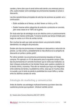 canales y tiene claro que el canal online está siendo una amenaza para su
cifra, suele emplear como estrategia las promociones basadas en precio o
descuento.
Las dos características principales de este tipo de acciones se pueden ver a
continuación:
•	 Están acotadas en el tiempo, es decir tienen un inicio y un fin.
•	 Suelen hacerse sobre categorías de producto o productos en concreto,
pero raras veces en el 100% de la gama.
Sin duda este tipo de estrategia no es tan efectiva como un posicionamiento
en precio de manera continuada. Funciona durante ese tiempo limitado pero
luego se vuelve a un ritmo de ventas normal.
Son muchas las web que cada semana tienen una promoción distinta
atendiendo a la categoría de productos.
Existen otro tipo de promociones no basadas en descuentos o reducción de
precios. La más común y probablemente la más efectiva es la campaña de
descuento en portes o portes gratis6.
Por último también nos encontramos promociones basadas en futuras
compras. Por ejemplo un x% de descuento para la siguiente compra. Este
tipo de promociones en concreto favorecen que la venta sea multicanal, es
decir cheques producidos en las tiendas físicas sean usados a posterior en
la tienda online y viceversa. Para ello se necesita que haya una integración
entre sistemas de tienda y la plataforma online, cosa que en muchos sitios
no sucede y por lo tanto se pierde la posibilidad de cruzar tráfico y ventas
entre los distintos canales de venta.

Estrategia de marketing y comunicación
Antes de diseñar una estrategia multicanal tenemos que tener claro dos
cuestiones previas que ayudaran introducir sentido común:

(6) 	 Estudio sobre Comercio Electrónico B2C 2011.ONTSI

Libro blanco del comercio electrónico I Guía Práctica para Pymes

149

 