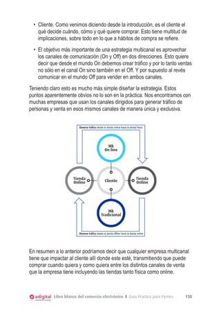 •	 Cliente. Como venimos diciendo desde la introducción, es el cliente el
qué decide cuándo, cómo y qué quiere comprar. Esto tiene multitud de
implicaciones, sobre todo en lo que a hábitos de compra se refiere.
•	 El objetivo más importante de una estrategia multicanal es aprovechar
los canales de comunicación (On y Off) en dos direcciones. Esto quiere
decir que desde el mundo On debemos crear tráfico y por lo tanto ventas
no sólo en el canal On sino también en el Off. Y por supuesto al revés
comunicar en el mundo Off para vender en ambos canales.
Teniendo claro esto es mucho más simple diseñar la estrategia. Estos
puntos aparentemente obvios no lo son en la práctica. Nos encontramos con
muchas empresas que usan los canales dirigidos para generar tráfico de
personas y venta en esos mismos canales de manera única y exclusiva.
Generar tráfico desde la tienda online hacia la tienda física

Mk
On line

Tienda
Online

Cliente

Tienda
Online

Mk
Tradicional

Generar tráfico desde la tienda offline hacia la tienda online

En resumen a lo anterior podríamos decir que cualquier empresa multicanal
tiene que impactar al cliente allí donde este esté, transmitiendo que puede
comprar cuando quiera y como quiera entre los distintos canales de venta
que la empresa tiene incluyendo las tiendas tanto física como online.

Libro blanco del comercio electrónico I Guía Práctica para Pymes

150

 