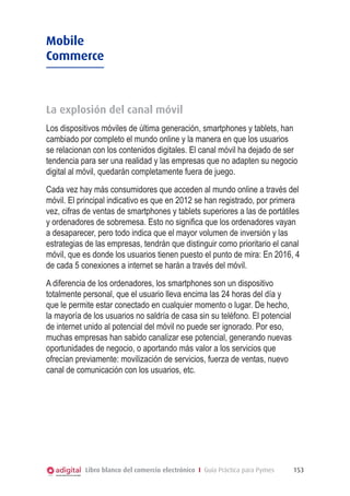 Mobile
Commerce

La explosión del canal móvil
Los dispositivos móviles de última generación, smartphones y tablets, han
cambiado por completo el mundo online y la manera en que los usuarios
se relacionan con los contenidos digitales. El canal móvil ha dejado de ser
tendencia para ser una realidad y las empresas que no adapten su negocio
digital al móvil, quedarán completamente fuera de juego.
Cada vez hay más consumidores que acceden al mundo online a través del
móvil. El principal indicativo es que en 2012 se han registrado, por primera
vez, cifras de ventas de smartphones y tablets superiores a las de portátiles
y ordenadores de sobremesa. Esto no significa que los ordenadores vayan
a desaparecer, pero todo indica que el mayor volumen de inversión y las
estrategias de las empresas, tendrán que distinguir como prioritario el canal
móvil, que es donde los usuarios tienen puesto el punto de mira: En 2016, 4
de cada 5 conexiones a internet se harán a través del móvil.
A diferencia de los ordenadores, los smartphones son un dispositivo
totalmente personal, que el usuario lleva encima las 24 horas del día y
que le permite estar conectado en cualquier momento o lugar. De hecho,
la mayoría de los usuarios no saldría de casa sin su teléfono. El potencial
de internet unido al potencial del móvil no puede ser ignorado. Por eso,
muchas empresas han sabido canalizar ese potencial, generando nuevas
oportunidades de negocio, o aportando más valor a los servicios que
ofrecían previamente: movilización de servicios, fuerza de ventas, nuevo
canal de comunicación con los usuarios, etc.

Libro blanco del comercio electrónico I Guía Práctica para Pymes

153

 