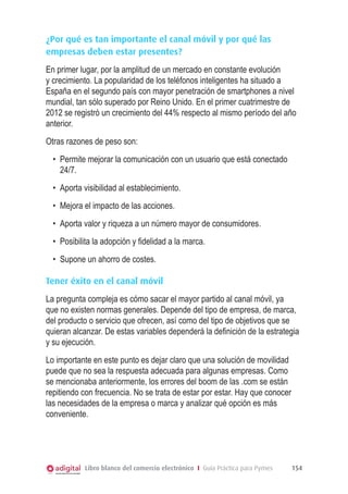 ¿Por qué es tan importante el canal móvil y por qué las
empresas deben estar presentes?
En primer lugar, por la amplitud de un mercado en constante evolución
y crecimiento. La popularidad de los teléfonos inteligentes ha situado a
España en el segundo país con mayor penetración de smartphones a nivel
mundial, tan sólo superado por Reino Unido. En el primer cuatrimestre de
2012 se registró un crecimiento del 44% respecto al mismo período del año
anterior.
Otras razones de peso son:
•	 Permite mejorar la comunicación con un usuario que está conectado
24/7.
•	 Aporta visibilidad al establecimiento.
•	 Mejora el impacto de las acciones.
•	 Aporta valor y riqueza a un número mayor de consumidores.
•	 Posibilita la adopción y fidelidad a la marca.
•	 Supone un ahorro de costes.
Tener éxito en el canal móvil
La pregunta compleja es cómo sacar el mayor partido al canal móvil, ya
que no existen normas generales. Depende del tipo de empresa, de marca,
del producto o servicio que ofrecen, así como del tipo de objetivos que se
quieran alcanzar. De estas variables dependerá la definición de la estrategia
y su ejecución.
Lo importante en este punto es dejar claro que una solución de movilidad
puede que no sea la respuesta adecuada para algunas empresas. Como
se mencionaba anteriormente, los errores del boom de las .com se están
repitiendo con frecuencia. No se trata de estar por estar. Hay que conocer
las necesidades de la empresa o marca y analizar qué opción es más
conveniente.

Libro blanco del comercio electrónico I Guía Práctica para Pymes

154

 