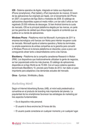 iOS - Sistema operativo de Apple, integrado en todos sus dispositivos:
iPhone (smartphone), iPad (tablet) y iPod (reproductor de música). El boom
de las aplicaciones fue originado por Apple, con el lanzamiento del iPhone
en 2007 y la apertura del App Store a mediados de 2008. El catálogo de
aplicaciones disponibles supera el medio millón y en tan sólo 5 años se han
registrado 25.000 millones de descargas. Si bien Android domina la cuota
de mercado, iOS es la principal plataforma elegida por las marcas, en parte
por las garantías de calidad que ofrece Apple respecto al contenido que se
publica en su tienda de aplicaciones.
Windows Phone - Plataforma móvil de Microsoft. A principios de 2011 la
empresa tecnológica unió fuerzas con Nokia para intentar recuperar cuota
de mercado. Microsoft aporta el sistema operativo y Nokia los terminales.
La amplia experiencia de ambas compañías es la garantía para convertir
a Windows Phone en la tercera plataforma en discordia y poco a poco van
consiguiendo atraer tanto a desarrolladores como a las marcas.
Blackberry - Plataforma de la compañía canadiense Research in Motion
(RIM). Los dispositivos que tradicionalmente utilizaban la gente de negocios,
se han popularizado entre los más jóvenes. El catálogo de aplicaciones
disponible en el App World es de 70.000. Con el nuevo sistema operativo
denominado BlackBerry 10, previsto para finales de 2012, han dado un paso
importante para adaptarse a las demandas actuales del mercado.
Otros - Symbian, WinMobile y Bada.

Marketing Móvil
Según el Internet Advertising Bureau (IAB), el móvil está predestinado a
convertirse en el producto de branding más importante del planeta. La
popularidad de los smartphones favorecen las estrategias de marketing por
tres aspectos fundamentales:
•	 Es el dispositivo más personal.
•	 El usuario lo lleva encima las 24 horas del día.
•	 El usuario puede conectarse en cualquier momento y en cualquier lugar.

Libro blanco del comercio electrónico I Guía Práctica para Pymes

157

 