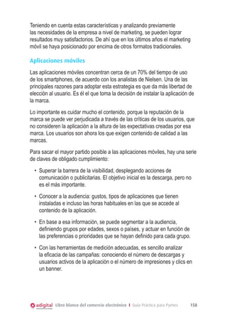 Teniendo en cuenta estas características y analizando previamente
las necesidades de la empresa a nivel de marketing, se pueden lograr
resultados muy satisfactorios. De ahí que en los últimos años el marketing
móvil se haya posicionado por encima de otros formatos tradicionales.
Aplicaciones móviles
Las aplicaciones móviles concentran cerca de un 70% del tiempo de uso
de los smartphones, de acuerdo con los analistas de Nielsen. Una de las
principales razones para adoptar esta estrategia es que da más libertad de
elección al usuario. Es él el que toma la decisión de instalar la aplicación de
la marca.
Lo importante es cuidar mucho el contenido, porque la reputación de la
marca se puede ver perjudicada a través de las críticas de los usuarios, que
no consideren la aplicación a la altura de las expectativas creadas por esa
marca. Los usuarios son ahora los que exigen contenido de calidad a las
marcas.
Para sacar el mayor partido posible a las aplicaciones móviles, hay una serie
de claves de obligado cumplimiento:
•	 Superar la barrera de la visibilidad, desplegando acciones de
comunicación o publicitarias. El objetivo inicial es la descarga, pero no
es el más importante.
•	 Conocer a la audiencia: gustos, tipos de aplicaciones que tienen
instaladas e incluso las horas habituales en las que se accede al
contenido de la aplicación.
•	 En base a esa información, se puede segmentar a la audiencia,
definiendo grupos por edades, sexos o países, y actuar en función de
las preferencias o prioridades que se hayan definido para cada grupo.
•	 Con las herramientas de medición adecuadas, es sencillo analizar
la eficacia de las campañas: conociendo el número de descargas y
usuarios activos de la aplicación o el número de impresiones y clics en
un banner.

Libro blanco del comercio electrónico I Guía Práctica para Pymes

158

 