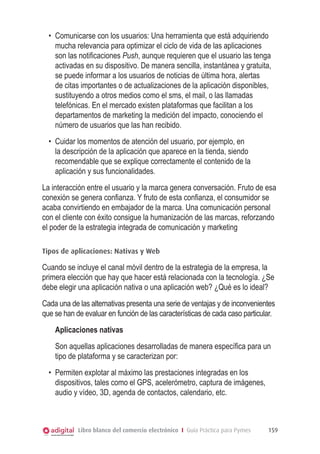 •	 Comunicarse con los usuarios: Una herramienta que está adquiriendo
mucha relevancia para optimizar el ciclo de vida de las aplicaciones
son las notificaciones Push, aunque requieren que el usuario las tenga
activadas en su dispositivo. De manera sencilla, instantánea y gratuita,
se puede informar a los usuarios de noticias de última hora, alertas
de citas importantes o de actualizaciones de la aplicación disponibles,
sustituyendo a otros medios como el sms, el mail, o las llamadas
telefónicas. En el mercado existen plataformas que facilitan a los
departamentos de marketing la medición del impacto, conociendo el
número de usuarios que las han recibido.
•	 Cuidar los momentos de atención del usuario, por ejemplo, en
la descripción de la aplicación que aparece en la tienda, siendo
recomendable que se explique correctamente el contenido de la
aplicación y sus funcionalidades.
La interacción entre el usuario y la marca genera conversación. Fruto de esa
conexión se genera confianza. Y fruto de esta confianza, el consumidor se
acaba convirtiendo en embajador de la marca. Una comunicación personal
con el cliente con éxito consigue la humanización de las marcas, reforzando
el poder de la estrategia integrada de comunicación y marketing
Tipos de aplicaciones: Nativas y Web

Cuando se incluye el canal móvil dentro de la estrategia de la empresa, la
primera elección que hay que hacer está relacionada con la tecnología. ¿Se
debe elegir una aplicación nativa o una aplicación web? ¿Qué es lo ideal?  
Cada una de las alternativas presenta una serie de ventajas y de inconvenientes
que se han de evaluar en función de las características de cada caso particular.
Aplicaciones nativas
S
 on aquellas aplicaciones desarrolladas de manera específica para un
tipo de plataforma y se caracterizan por:
•	 Permiten explotar al máximo las prestaciones integradas en los
dispositivos, tales como el GPS, acelerómetro, captura de imágenes,
audio y vídeo, 3D, agenda de contactos, calendario, etc.

Libro blanco del comercio electrónico I Guía Práctica para Pymes

159

 