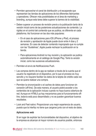 •	 Permiten aprovechar el canal de distribución y el escaparate que
representan las tiendas de aplicaciones de los diferentes fabricantes
y operadores. Ofrecen más posibilidades en el área de marketing y
branding, aunque esta tarea debe superar la barrera de la visibilidad.
•	 Deben superar un proceso de revisión previo a la publicación tanto de la
versión inicial como de las posteriores actualizaciones de contenido. La
rigidez en el control del contenido que se publica, es diferente en cada
plataforma. Así funcionan en las dos más populares:
•	 En el caso de aplicaciones para iOS (iPhone y iPad), el proceso
de revisión y aprobación de Apple puede durar entre 4 días y 2
semanas. En caso de detectar contenido inapropiado que no cumple
con las “Guidelines”, Apple puede rechazar la publicación en la
tienda.
•	 Para aplicaciones Android no hay revisión y la aplicación se publica
automáticamente en el catálogo de Google Play. Tanto la versión
inicial, como las sucesivas actualizaciones.
•	 Permiten el envío de Notificaciones Push.
•	 Las compras dentro de la app se realizan a través de la cuenta que el
usuario ha registrado en el dispositivo, por lo que el proceso es muy
sencillo y no requiere facilitar los datos de la tarjeta de crédito cada vez
que se quiera realizar una compra.
•	 Permiten la sincronización o el cacheo de datos para funcionar sin
conexión (off-line). De esta manera, el usuario podrá acceder a los
contenidos de la aplicación incluso cuando no haya buena cobertura de
red. Aunque en HTML5 ya hay mecanismos para el funcionamiento offline, todavía está poco desarrollado y no se pueden garantizar buenos
resultados.
•	 Look and Feel nativo: Proporcionan una mejor experiencia de usuario,
puesto que la interfaz no tiene que cargarse junto con el resto de datos.
Aplicaciones web
Si en lugar de explotar las funcionalidades del dispositivo, el objetivo de
la empresa es alcanzar al mayor número de usuarios posible, entonces
Libro blanco del comercio electrónico I Guía Práctica para Pymes

160

 