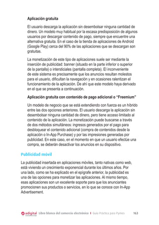 Aplicación gratuita
El usuario descarga la aplicación sin desembolsar ninguna cantidad de
dinero. Un modelo muy habitual por la escasa predisposición de algunos
usuarios por descargar contenido de pago, siempre que encuentre una
alternativa gratuita. En el caso de la tienda de aplicaciones de Android
(Google Play) cerca del 90% de las aplicaciones que se descargan son
gratuitas.
La monetización de este tipo de aplicaciones suele ser mediante la
inserción de publicidad: banner (situado en la parte inferior o superior
de la pantalla) o intersticiales (pantalla completa). El inconveniente
de este sistema es precisamente que los anuncios resultan molestos
para el usuario, dificultan la navegación y en ocasiones ralentizan el
funcionamiento de la aplicación. De ahí que este modelo haya derivado
en el que se presenta a continuación.
Aplicación gratuita con contenido de pago adicional o “Freemium”
Un modelo de negocio que se está extendiendo con fuerza es un híbrido
entre las dos opciones anteriores. El usuario descarga la aplicación sin
desembolsar ninguna cantidad de dinero, pero tiene acceso limitado al
contenido de la aplicación. La monetización puede buscarse a través
de dos métodos simultáneos: ingresos generados por el pago para
desbloquear el contenido adicional (compra de contenidos desde la
aplicación o In-App Purchase) y por las impresiones generadas por
publicidad. En este caso, en el momento en que un usuario efectúe una
compra, se deberán desactivar los anuncios en su dispositivo.
Publicidad móvil
La publicidad insertada en aplicaciones móviles, tanto nativas como web,
está viviendo un crecimiento exponencial durante los últimos años. Por
una lado, como se ha explicado en el epígrafe anterior, la publicidad es
una de las opciones para monetizar las aplicaciones. Al mismo tiempo,
esas aplicaciones son un excelente soporte para que los anunciantes
promocionen sus productos o servicios, en lo que se conoce con In-App
Advertisement.

Libro blanco del comercio electrónico I Guía Práctica para Pymes

163

 