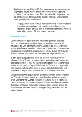 •	 Códigos de barra y Códigos QR. Son sistemas que permiten almacenar
información en una imagen en dos dimensiones formada por una
combinación de barras o puntos. El código es tan fácil de generar como
de leerlo por parte de los usuarios, que sólo necesitan una aplicación
móvil que tenga esta funcionalidad.
Su popularidad es un hecho, y muchas empresas ya han empezado
a emplear estos códigos como complemento de los anuncios
impresos, tarjetas de visita o en el mismo establecimiento. Pueden ir
enlazados con una URL, una imagen o un vídeo.
Geolocalización
Las funcionalidades de los teléfonos inteligentes permiten al usuario
disponer de conexión en cualquier lugar y en cualquier momento. La
integración del GPS permite transmitir la ubicación del usuario, teniendo
acceso a la oferta de servicios que le rodea, lo que abre enormemente las
posibilidades del marketing. Las previsiones indican que en 2014 más de
500.000 millones de personas utilizarán servicios de geolocalización.
El 88% de las búsquedas que hacen los usuarios tienen que ver con
información local. Por eso, en el caso de las aplicaciones web o sitios web
adaptados al móvil, es muy importante la optimización del posicionamiento
en buscadores (Search Engine Optimization, SEO). Al tener una pantalla
más reducida, sólo se optará a que el usuario acceda al contenido, si el
nombre de tu empresa está situado entre los 15 primeros resultados.
Las aplicaciones más populares con geolocalización son las que se basan
en “Check-in”. Este tipo de aplicaciones utilizan la posición del usuario
en un lugar concreto. Cuando el usuario llega, hace check-in y comparte
con otros usuarios su posición. Aunque en España todavía es un modelo
de negocio en fase de maduración, en países como Estados Unidos los
establecimientos ofrecen promociones especiales para atraer a posibles
consumidores.

Libro blanco del comercio electrónico I Guía Práctica para Pymes

165

 