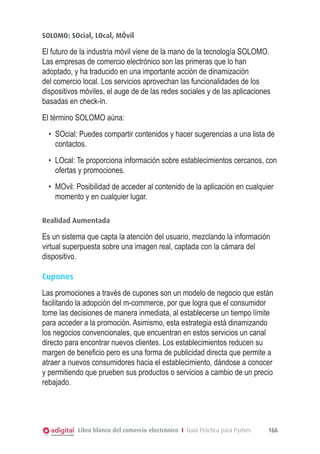 SOLOMO: SOcial, LOcal, MÓvil

El futuro de la industria móvil viene de la mano de la tecnología SOLOMO.
Las empresas de comercio electrónico son las primeras que lo han
adoptado, y ha traducido en una importante acción de dinamización
del comercio local. Los servicios aprovechan las funcionalidades de los
dispositivos móviles, el auge de de las redes sociales y de las aplicaciones
basadas en check-in.
El término SOLOMO aúna:
•	 SOcial: Puedes compartir contenidos y hacer sugerencias a una lista de
contactos.
•	 LOcal: Te proporciona información sobre establecimientos cercanos, con
ofertas y promociones.
•	 MOvil: Posibilidad de acceder al contenido de la aplicación en cualquier
momento y en cualquier lugar.
Realidad Aumentada

Es un sistema que capta la atención del usuario, mezclando la información
virtual superpuesta sobre una imagen real, captada con la cámara del
dispositivo.
Cupones
Las promociones a través de cupones son un modelo de negocio que están
facilitando la adopción del m-commerce, por que logra que el consumidor
tome las decisiones de manera inmediata, al establecerse un tiempo límite
para acceder a la promoción. Asimismo, esta estrategia está dinamizando
los negocios convencionales, que encuentran en estos servicios un canal
directo para encontrar nuevos clientes. Los establecimientos reducen su
margen de beneficio pero es una forma de publicidad directa que permite a
atraer a nuevos consumidores hacia el establecimiento, dándose a conocer
y permitiendo que prueben sus productos o servicios a cambio de un precio
rebajado.

Libro blanco del comercio electrónico I Guía Práctica para Pymes

166

 