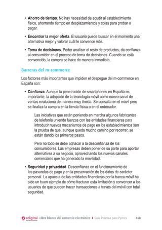 •	 Ahorro de tiempo. No hay necesidad de acudir al establecimiento
físico, ahorrando tiempo en desplazamientos y colas para probar o
pagar.
•	 Encontrar la mejor oferta. El usuario puede buscar en el momento una
alternativa mejor y valorar cuál le convence más.
•	 Toma de decisiones. Poder analizar el resto de productos, da confianza
al consumidor en el proceso de toma de decisiones. Cuando se está
convencido, la compra se hace de manera inmediata.
Barreras del m-commerce
Los factores más importantes que impiden el despegue del m-commerce en
España son:
•	 Confianza. Aunque la penetración de smartphones en España es
importante, la adopción de la tecnología móvil como nuevo canal de
ventas evoluciona de manera muy tímida. Se consulta en el móvil pero
se finaliza la compra en la tienda física o en el ordenador.
Las iniciativas que están poniendo en marcha algunos fabricantes
de telefonía uniendo fuerzas con las entidades financieras para
introducir nuevos mecanismos de pago en los establecimientos son
la prueba de que, aunque queda mucho camino por recorrer, se
están dando los primeros pasos.
Pero no todo se debe achacar a la desconfianza de los
consumidores. Las empresas deben poner de su parte para aportar
alternativas a su negocio, aprovechando los nuevos canales
comerciales que ha generado la movilidad.
•	 Seguridad y privacidad. Desconfianza en el funcionamiento de
las pasarelas de pago y en la preservación de los datos de carácter
personal. La apuesta de las entidades financieras por la banca móvil ha
sido un buen ejemplo de cómo fracturar esta limitación y convencer a los
usuarios de que pueden hacer transacciones a través del móvil con total
seguridad.

Libro blanco del comercio electrónico I Guía Práctica para Pymes

168

 