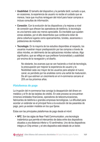 •	 Usabilidad. El tamaño del dispositivo y la pantalla táctil, sumado a que,
en ocasiones, la experiencia de usuario no recibe el cuidado que se
merece, hace que muchos renieguen del móvil para hacer compras e
incluso consultas de información.
•	 Conexión. Con la evolución de los dispositivos y la mejoras a nivel
de conexión que ofrecen las operadoras de telefonía, la tecnología
es una barrera cada vez menos apreciable. Es inevitable que queden
zonas aisladas, por el alto desembolso que conllevaría dotar de
plena cobertura lugares como aparcamientos, túneles, ascensores o
poblaciones de montaña.
•	 Tecnología. En la mayoría de los estudios disponibles al respecto, los
usuarios muestran mayor predisposición por las compras a través de
sitios móviles, en detrimento de las aplicaciones móviles nativas. Algo
significativo, que se refleja en que prefieran funcionalidad y usabilidad
por encima de la navegación y el diseño.
No obstante, los avances que se van haciendo a nivel de tecnología,
la preocupación por mejorar la experiencia de usuario y la
flexibilidad cada vez mayor de los usuarios para adoptar el nuevo
canal, es percibido por los analistas como una señal de maduración.
De ahí que estimen un crecimiento en el m-commerce cercano al
25% en los próximos años.
Plataformas de pago
La irrupción del m-commerce trae consigo la desaparición del dinero en
metálico y el fin de las tarjetas de crédito. En este proceso se encuentran
inmersos entidades financieras, operadores de telecomunicaciones,
fabricantes de telefonía o grandes empresas tecnológicas. La dificultad para
acordar un estándar es el principal freno a la evolución de las pasarelas de
pago, pero ya existen modelos en los que fijarse.
Estas son las principales plataformas de pago desde el móvil:
•	 NFC: Son las siglas de Near Field Communication, una tecnología
inalámbrica que permite el intercambio de datos entre dos dispositivos
situados a una distancia inferior a 10 centímetros. Uno de los dispositivos
integra un Chip emisor, y el otro dispositivo está dotado de un lector.
Libro blanco del comercio electrónico I Guía Práctica para Pymes

169

 