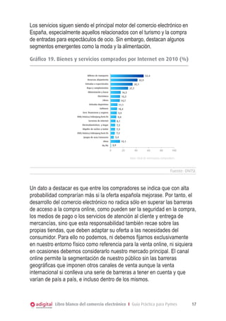 Los servicios siguen siendo el principal motor del comercio electrónico en
España, especialmente aquellos relacionados con el turismo y la compra
de entradas para espectáculos de ocio. Sin embargo, destacan algunos
segmentos emergentes como la moda y la alimentación.
Gráfico 19
Bienes y servicios comprados por internet en el
GráficoONTSI Bienes y servicios 2010 (%)
comprados por Internet en 2010 (%)
Fuente: 19.

Billetes de transporte

52,4

Reservas alojamiento

42,9

Entradas a espectáculos

35,1

Ropa y complementos

27,7

Alimentación y bazar

16,3

Electrónica

15,2

Libros

14,7

Artículos deportivos

11,1

Software

10,4

Serv. financieros y seguros

9,9

DVD/música/videojueg.form.fís

9,0

Servicios de internet

8,1

Electrodomésticos y hogar

7,5

Alquiler de coches y motor

7,3

DVD/música/videojueg.form.fís

7,2
5,4

Juegos de azar/concursos

15,1

Otros

0,9

Ns/Nc

0

20

40

60

80

100

Base: Total de internautas compradores

Fuente: ONTSI.

Un dato a destacar es que entre los compradores se indica que con alta
probabilidad comprarían más si la oferta española mejorase. Por tanto, el
desarrollo del comercio electrónico no radica sólo en superar las barreras
de acceso a la compra online, como pueden ser la seguridad en la compra,
los medios de pago o los servicios de atención al cliente y entrega de
mercancías, sino que esta responsabilidad también recae sobre las
propias tiendas, que deben adaptar su oferta a las necesidades del
consumidor. Para ello no podemos, ni debemos fijarnos exclusivamente
en nuestro entorno físico como referencia para la venta online, ni siquiera
en ocasiones debemos considerarlo nuestro mercado principal. El canal
online permite la segmentación de nuestro público sin las barreras
geográficas que imponen otros canales de venta aunque la venta
internacional si conlleva una serie de barreras a tener en cuenta y que
varían de país a país, e incluso dentro de los mismos.

Libro blanco del comercio electrónico I Guía Práctica para Pymes

17

 
