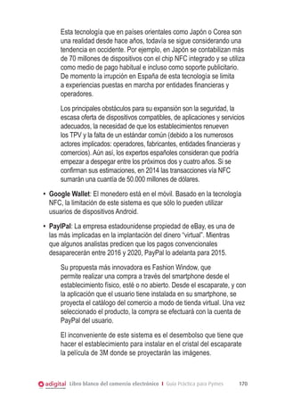 Esta tecnología que en países orientales como Japón o Corea son
una realidad desde hace años, todavía se sigue considerando una
tendencia en occidente. Por ejemplo, en Japón se contabilizan más
de 70 millones de dispositivos con el chip NFC integrado y se utiliza
como medio de pago habitual e incluso como soporte publicitario.
De momento la irrupción en España de esta tecnología se limita
a experiencias puestas en marcha por entidades financieras y
operadores.
Los principales obstáculos para su expansión son la seguridad, la
escasa oferta de dispositivos compatibles, de aplicaciones y servicios
adecuados, la necesidad de que los establecimientos renueven
los TPV y la falta de un estándar común (debido a los numerosos
actores implicados: operadores, fabricantes, entidades financieras y
comercios). Aún así, los expertos españoles consideran que podría
empezar a despegar entre los próximos dos y cuatro años. Si se
confirman sus estimaciones, en 2014 las transacciones vía NFC
sumarán una cuantía de 50.000 millones de dólares.
•	 Google Wallet: El monedero está en el móvil. Basado en la tecnología
NFC, la limitación de este sistema es que sólo lo pueden utilizar
usuarios de dispositivos Android.
•	 PaylPal: La empresa estadounidense propiedad de eBay, es una de
las más implicadas en la implantación del dinero “virtual”. Mientras
que algunos analistas predicen que los pagos convencionales
desaparecerán entre 2016 y 2020, PayPal lo adelanta para 2015.
Su propuesta más innovadora es Fashion Window, que
permite realizar una compra a través del smartphone desde el
establecimiento físico, esté o no abierto. Desde el escaparate, y con
la aplicación que el usuario tiene instalada en su smartphone, se
proyecta el catálogo del comercio a modo de tienda virtual. Una vez
seleccionado el producto, la compra se efectuará con la cuenta de
PayPal del usuario.
El inconveniente de este sistema es el desembolso que tiene que
hacer el establecimiento para instalar en el cristal del escaparate
la película de 3M donde se proyectarán las imágenes.

Libro blanco del comercio electrónico I Guía Práctica para Pymes

170

 