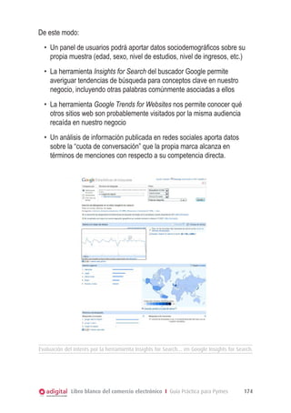 De este modo:
•	 Un panel de usuarios podrá aportar datos sociodemográficos sobre su
propia muestra (edad, sexo, nivel de estudios, nivel de ingresos, etc.)
•	 La herramienta Insights for Search del buscador Google permite
averiguar tendencias de búsqueda para conceptos clave en nuestro
negocio, incluyendo otras palabras comúnmente asociadas a ellos
•	 La herramienta Google Trends for Websites nos permite conocer qué
otros sitios web son probablemente visitados por la misma audiencia
recaída en nuestro negocio
•	 Un análisis de información publicada en redes sociales aporta datos
sobre la “cuota de conversación” que la propia marca alcanza en
términos de menciones con respecto a su competencia directa.

Evaluación del interés por la herramienta Insights for Search… en Google Insights for Search.

Libro blanco del comercio electrónico I Guía Práctica para Pymes

174

 