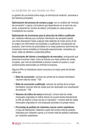 La medición de una tienda on-line
La gestión de una tienda online exige, en términos de medición, asomarse a
tres factores principales:
Optimización del proceso de compra y pago: con un análisis del “embudo
de conversión” o pasos y formularios que desembocan en el cierre de una
venta, evaluando los “puntos de atasco” principales en cada proceso e
investigando sus causas.
Optimización de inversiones para la atracción de tráfico cualificado:
así, mediante métricas que combinen información de campaña (desde
una mera descripción hasta cualquier dato obtenido de modo previo al clic
en origen) con información de resultados o cualificación (visualización de
producto, nivel mínimo de profundidad en la visita) podremos discriminar las
inversiones menos rentables en búsqueda esponsorizada, campañas por
email, redes de afiliados o publicidad gráfica.
Conocimiento del cliente e investigación de mercados: averiguando qué
productos funcionan mejor, cómo se articula una mejor política de ventas
cruzadas, qué nivel de sensibilidad a precios muestra el usuario o a qué
condicionantes estacionales se enfrenta la empresa.
Algunos KPIs (o indicadores clave) comunes a la mayor parte de tiendas
online son:
•	 Ratio de conversión: volumen de carritos de la compra tramitados/
volumen total de visitas * 100
•	 Ratio de conversión cualificada: volumen de carritos de la compra
tramitados/ volumen total de visitas que han alcanzado una visualización
de producto * 100
•	 Volumen de tráfico de marca (mensual): número total de visitas
mensuales originadas en tráfico directo (el usuario teclea directamente
la URL de destino o hace uso de un marcador) + número total de visitas
mensuales originadas en una búsqueda asociada a la propia marca.
•	 Porcentaje de pedidos de visitantes nuevos contra repetidores
(o tasa de fidelización): obtenido a partir del número total de pedidos
realizados por visitantes nuevos y el número total de pedidos realizados
por visitantes repetidores.
Libro blanco del comercio electrónico I Guía Práctica para Pymes

176

 