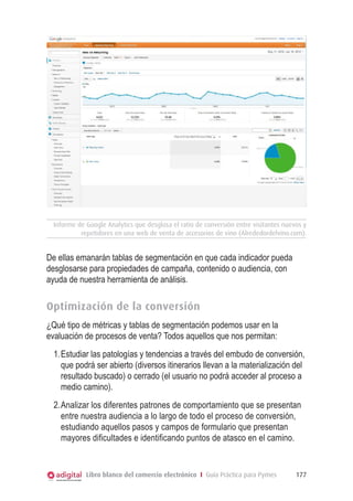 Informe de Google Analytics que desglosa el ratio de conversión entre visitantes nuevos y
repetidores en una web de venta de accesorios de vino (Alrededordelvino.com).

De ellas emanarán tablas de segmentación en que cada indicador pueda
desglosarse para propiedades de campaña, contenido o audiencia, con
ayuda de nuestra herramienta de análisis.

Optimización de la conversión
¿Qué tipo de métricas y tablas de segmentación podemos usar en la
evaluación de procesos de venta? Todos aquellos que nos permitan:
1.	Estudiar las patologías y tendencias a través del embudo de conversión,
que podrá ser abierto (diversos itinerarios llevan a la materialización del
resultado buscado) o cerrado (el usuario no podrá acceder al proceso a
medio camino).
2.	Analizar los diferentes patrones de comportamiento que se presentan
entre nuestra audiencia a lo largo de todo el proceso de conversión,
estudiando aquellos pasos y campos de formulario que presentan
mayores dificultades e identificando puntos de atasco en el camino.

Libro blanco del comercio electrónico I Guía Práctica para Pymes

177

 