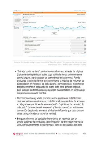 Informe de Google Analytics que muestra la “tasa de rebote” de páginas de aterrizaje para
una web de venta de bicicletas (Biciclasica.com)

•	 “Entrada por la ventana”: definida como el acceso a través de páginas
(típicamente de producto) sobre cuyo tráfico la tienda online no tiene
control alguno, pero capaces de desembocar en una venta. Puede
evaluarse la calidad de este tráfico mediante la métrica de “volumen de
participación en ingresos” de cada página, permitiendo así incrementar
progresivamente la capacidad de todas ellas para generar negocio,
pero también la identificación de aquellas más rentables en términos de
adquisición de nuevos clientes.
•	 Recomendaciones y venta cruzada: puede igualmente establecerse
diversas métricas destinadas a contabilizar el volumen total de accesos
a categorías específicas de recomendación (“opiniones de usuario”, “lo
más visto”, “promoción del momento” y “lo más nuevo”) en visitas con
conversión (aspirando a evaluar el nivel de influencia que cada una de
estas categorías ejerce sobre las ventas).
•	 Búsqueda interna: de particular importancia en negocios con un
amplio catálogo de productos, la optimización del buscador interno se
vincula frecuentemente a dos métricas: “ratio de búsquedas con cero
Libro blanco del comercio electrónico I Guía Práctica para Pymes

179

 