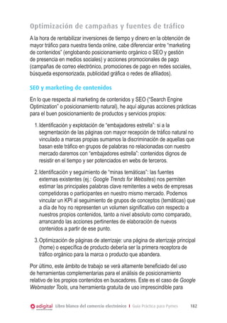 Optimización de campañas y fuentes de tráfico
A la hora de rentabilizar inversiones de tiempo y dinero en la obtención de
mayor tráfico para nuestra tienda online, cabe diferenciar entre “marketing
de contenidos” (englobando posicionamiento orgánico o SEO y gestión
de presencia en medios sociales) y acciones promocionales de pago
(campañas de correo electrónico, promociones de pago en redes sociales,
búsqueda esponsorizada, publicidad gráfica o redes de afiliados).
SEO y marketing de contenidos
En lo que respecta al marketing de contenidos y SEO (“Search Engine
Optimization” o posicionamiento natural), he aquí algunas acciones prácticas
para el buen posicionamiento de productos y servicios propios:
1.	Identificación y explotación de “embajadores estrella”: si a la
segmentación de las páginas con mayor recepción de tráfico natural no
vinculado a marcas propias sumamos la discriminación de aquellas que
basan este tráfico en grupos de palabras no relacionadas con nuestro
mercado daremos con “embajadores estrella”: contenidos dignos de
resistir en el tiempo y ser potenciados en webs de terceros.
2.	Identificación y seguimiento de “minas temáticas”: las fuentes
externas existentes (ej.: Google Trends for Websites) nos permiten
estimar las principales palabras clave remitentes a webs de empresas
competidoras o participantes en nuestro mismo mercado. Podemos
vincular un KPI al seguimiento de grupos de conceptos (temáticas) que
a día de hoy no representen un volumen significativo con respecto a
nuestros propios contenidos, tanto a nivel absoluto como comparado,
arrancando las acciones pertinentes de elaboración de nuevos
contenidos a partir de ese punto.
3.	Optimización de páginas de aterrizaje: una página de aterrizaje principal
(home) o específica de producto debería ser la primera receptora de
tráfico orgánico para la marca o producto que abandera.
Por último, este ámbito de trabajo se verá altamente beneficiado del uso
de herramientas complementarias para el análisis de posicionamiento
relativo de los propios contenidos en buscadores. Este es el caso de Google
Webmaster Tools, una herramienta gratuita de uso imprescindible para
Libro blanco del comercio electrónico I Guía Práctica para Pymes

182

 