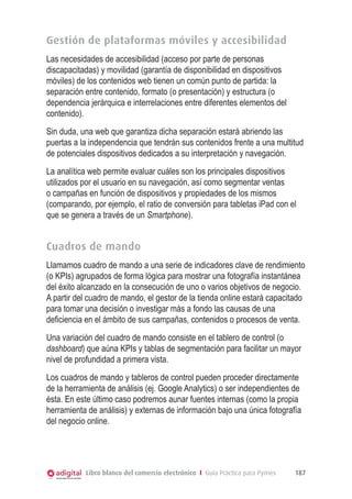 Gestión de plataformas móviles y accesibilidad
Las necesidades de accesibilidad (acceso por parte de personas
discapacitadas) y movilidad (garantía de disponibilidad en dispositivos
móviles) de los contenidos web tienen un común punto de partida: la
separación entre contenido, formato (o presentación) y estructura (o
dependencia jerárquica e interrelaciones entre diferentes elementos del
contenido).
Sin duda, una web que garantiza dicha separación estará abriendo las
puertas a la independencia que tendrán sus contenidos frente a una multitud
de potenciales dispositivos dedicados a su interpretación y navegación.
La analítica web permite evaluar cuáles son los principales dispositivos
utilizados por el usuario en su navegación, así como segmentar ventas
o campañas en función de dispositivos y propiedades de los mismos
(comparando, por ejemplo, el ratio de conversión para tabletas iPad con el
que se genera a través de un Smartphone).

Cuadros de mando
Llamamos cuadro de mando a una serie de indicadores clave de rendimiento
(o KPIs) agrupados de forma lógica para mostrar una fotografía instantánea
del éxito alcanzado en la consecución de uno o varios objetivos de negocio.
A partir del cuadro de mando, el gestor de la tienda online estará capacitado
para tomar una decisión o investigar más a fondo las causas de una
deficiencia en el ámbito de sus campañas, contenidos o procesos de venta.
Una variación del cuadro de mando consiste en el tablero de control (o
dashboard) que aúna KPIs y tablas de segmentación para facilitar un mayor
nivel de profundidad a primera vista.
Los cuadros de mando y tableros de control pueden proceder directamente
de la herramienta de análisis (ej. Google Analytics) o ser independientes de
ésta. En este último caso podremos aunar fuentes internas (como la propia
herramienta de análisis) y externas de información bajo una única fotografía
del negocio online.

Libro blanco del comercio electrónico I Guía Práctica para Pymes

187

 