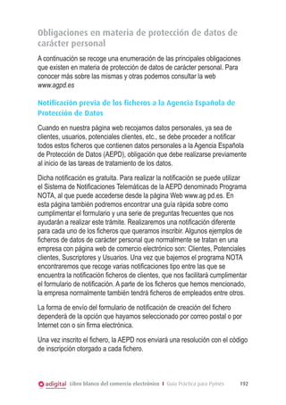 Obligaciones en materia de protección de datos de
carácter personal
A continuación se recoge una enumeración de las principales obligaciones
que existen en materia de protección de datos de carácter personal. Para
conocer más sobre las mismas y otras podemos consultar la web
www.agpd.es
Notificación previa de los ficheros a la Agencia Española de
Protección de Datos
Cuando en nuestra página web recojamos datos personales, ya sea de
clientes, usuarios, potenciales clientes, etc., se debe proceder a notiﬁcar
todos estos ﬁcheros que contienen datos personales a la Agencia Española
de Protección de Datos (AEPD), obligación que debe realizarse previamente
al inicio de las tareas de tratamiento de los datos.
Dicha notiﬁcación es gratuita. Para realizar la notiﬁcación se puede utilizar
el Sistema de Notiﬁcaciones Telemáticas de la AEPD denominado Programa
NOTA, al que puede accederse desde la página Web www.ag pd.es. En
esta página también podremos encontrar una guía rápida sobre como
cumplimentar el formulario y una serie de preguntas frecuentes que nos
ayudarán a realizar este trámite. Realizaremos una notiﬁcación diferente
para cada uno de los ﬁcheros que queramos inscribir. Algunos ejemplos de
ﬁcheros de datos de carácter personal que normalmente se tratan en una
empresa con página web de comercio electrónico son: Clientes, Potenciales
clientes, Suscriptores y Usuarios. Una vez que bajemos el programa NOTA
encontraremos que recoge varias notiﬁcaciones tipo entre las que se
encuentra la notiﬁcación ﬁcheros de clientes, que nos facilitará cumplimentar
el formulario de notiﬁcación. A parte de los ﬁcheros que hemos mencionado,
la empresa normalmente también tendrá ﬁcheros de empleados entre otros.
La forma de envío del formulario de notiﬁcación de creación del ﬁchero
dependerá de la opción que hayamos seleccionado por correo postal o por
Internet con o sin ﬁrma electrónica.
Una vez inscrito el ﬁchero, la AEPD nos enviará una resolución con el código
de inscripción otorgado a cada ﬁchero.

Libro blanco del comercio electrónico I Guía Práctica para Pymes

192

 