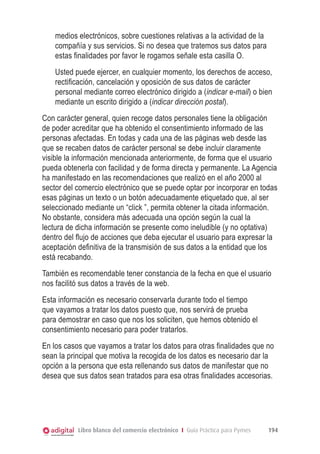 medios electrónicos, sobre cuestiones relativas a la actividad de la
compañía y sus servicios. Si no desea que tratemos sus datos para
estas finalidades por favor le rogamos señale esta casilla O.
Usted puede ejercer, en cualquier momento, los derechos de acceso,
rectiﬁcación, cancelación y oposición de sus datos de carácter
personal mediante correo electrónico dirigido a (indicar e-mail) o bien
mediante un escrito dirigido a (indicar dirección postal).
Con carácter general, quien recoge datos personales tiene la obligación
de poder acreditar que ha obtenido el consentimiento informado de las
personas afectadas. En todas y cada una de las páginas web desde las
que se recaben datos de carácter personal se debe incluir claramente
visible la información mencionada anteriormente, de forma que el usuario
pueda obtenerla con facilidad y de forma directa y permanente. La Agencia
ha manifestado en las recomendaciones que realizó en el año 2000 al
sector del comercio electrónico que se puede optar por incorporar en todas
esas páginas un texto o un botón adecuadamente etiquetado que, al ser
seleccionado mediante un “click ”, permita obtener la citada información.
No obstante, considera más adecuada una opción según la cual la
lectura de dicha información se presente como ineludible (y no optativa)
dentro del flujo de acciones que deba ejecutar el usuario para expresar la
aceptación deﬁnitiva de la transmisión de sus datos a la entidad que los
está recabando.
También es recomendable tener constancia de la fecha en que el usuario
nos facilitó sus datos a través de la web.
Esta información es necesario conservarla durante todo el tiempo
que vayamos a tratar los datos puesto que, nos servirá de prueba
para demostrar en caso que nos los soliciten, que hemos obtenido el
consentimiento necesario para poder tratarlos.
En los casos que vayamos a tratar los datos para otras finalidades que no
sean la principal que motiva la recogida de los datos es necesario dar la
opción a la persona que esta rellenando sus datos de manifestar que no
desea que sus datos sean tratados para esa otras finalidades accesorias.

Libro blanco del comercio electrónico I Guía Práctica para Pymes

194

 