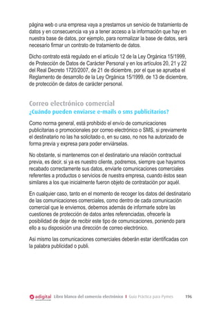 página web o una empresa vaya a prestarnos un servicio de tratamiento de
datos y en consecuencia va ya a tener acceso a la información que hay en
nuestra base de datos, por ejemplo, para normalizar la base de datos, será
necesario ﬁrmar un contrato de tratamiento de datos.
Dicho contrato está regulado en el artículo 12 de la Ley Orgánica 15/1999,
de Protección de Datos de Carácter Personal y en los artículos 20, 21 y 22
del Real Decreto 1720/2007, de 21 de diciembre, por el que se aprueba el
Reglamento de desarrollo de la Ley Orgánica 15/1999, de 13 de diciembre,
de protección de datos de carácter personal.

Correo electrónico comercial
¿Cuándo pueden enviarse e-mails o sms publicitarios?
Como norma general, está prohibido el envío de comunicaciones
publicitarias o promocionales por correo electrónico o SMS, si previamente
el destinatario no las ha solicitado o, en su caso, no nos ha autorizado de
forma previa y expresa para poder enviárselas.
No obstante, si mantenemos con el destinatario una relación contractual
previa, es decir, si ya es nuestro cliente, podremos, siempre que hayamos
recabado correctamente sus datos, enviarle comunicaciones comerciales
referentes a productos o servicios de nuestra empresa, cuando éstos sean
similares a los que inicialmente fueron objeto de contratación por aquél.
En cualquier caso, tanto en el momento de recoger los datos del destinatario
de las comunicaciones comerciales, como dentro de cada comunicación
comercial que le enviemos, debemos además de informarle sobre las
cuestiones de protección de datos antes referenciadas, ofrecerle la
posibilidad de dejar de recibir este tipo de comunicaciones, poniendo para
ello a su disposición una dirección de correo electrónico.
Asi mismo las comunicaciones comerciales deberán estar identificadas con
la palabra publicidad o publi.

Libro blanco del comercio electrónico I Guía Práctica para Pymes

196

 