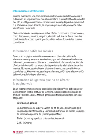 Información al destinatario
Cuando mandamos una comunicación electrónica de carácter comercial o
publicitario, es imprescindible que el destinatario pueda identiﬁcarla como tal.
Por ello, es obligatorio incluir al comienzo del mensaje la palabra publicidad
o la abreviatura publi. Además, la empresa que realiza la promoción debe
identiﬁcarse claramente.
Si el contenido del mensaje versa sobre ofertas o concursos promocionales,
como descuentos, premios y regalos, deberán incluirse de forma clara las
condiciones de acceso o participación, o bien indicar donde éstas pueden
consultarse.

Información sobre las cookies
Cuando en la página web utilicemos cookies u otros dispositivos de
almacenamiento y recuperación de datos, que se instalen en el ordenador
del usuario, es necesario obtener el consentimiento del usuario habiéndole
ofrecido la información correspondiente previamente a la instalación de las
mismas. No es necesario obtener el consentimiento, aunque si informar,
cuando las cookies sean necesarias para la navegación o para la prestación
del servicio solicitado por el usuario.

Información obligatoria que ha de ofrecer
la página web
En un lugar permanentemente accesible de la página Web, debe aparecer
la información relativa al titular de la misma. Esta obligación consta en el
artículo 10 de la LSSICE. Modelo genérico de texto para cumplir con esta
obligación:
Información general
En cumplimiento de la Ley 34/2002, de 11 de julio, de Servicios de la
Sociedad de la Información y Comercio Electrónico, se indican los datos
de información general de (indicar página Web):
Titular: (nombre y apellidos o denominación social)
C.I.F.: (número)
Libro blanco del comercio electrónico I Guía Práctica para Pymes

197

 