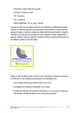 Dirección: (indicar dirección postal)
Contacto: (indicar e-mail)
Tel.: (número)
Fax.: (número)
Datos registrales: (en su caso, indicar)
Cuando se trate de una página web de una empresa o profesional que para
realizar su actividad requiera de autorización administrativa o inscripción en
cualquier registro, deberán constar los datos de dicha autorización o registro.
También en el caso que la empresa se haya adherido a algún código tipo o
sello de calidad, como por ejemplo Conﬁanza Online www.confianzaonline.es,
así deberá constar en el aviso legal.

Sello “Confianza online”

Según el tipo de página web o servicio que ofrezcamos, también es necesario informar en las condiciones generales de contratación de:
•	 Las características esenciales del bien o servicio.
•	 Los gastos de entrega y transporte, en su caso.
•	 El plazo de vigencia de la oferta y del precio y, en su caso, la ausencia
del derecho de desistimiento en los supuestos previstos.

Libro blanco del comercio electrónico I Guía Práctica para Pymes

198

 