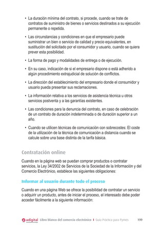 •	 La duración mínima del contrato, si procede, cuando se trate de
contratos de suministro de bienes o servicios destinados a su ejecución
permanente o repetida.
•	 Las circunstancias y condiciones en que el empresario puede
suministrar un bien o servicio de calidad y precio equivalentes, en
sustitución del solicitado por el consumidor y usuario, cuando se quiera
prever esta posibilidad.
•	 La forma de pago y modalidades de entrega o de ejecución.
•	 En su caso, indicación de si el empresario dispone o está adherido a
algún procedimiento extrajudicial de solución de conflictos.
•	 La dirección del establecimiento del empresario donde el consumidor y
usuario pueda presentar sus reclamaciones.
•	 La información relativa a los servicios de asistencia técnica u otros
servicios postventa y a las garantías existentes.
•	 Las condiciones para la denuncia del contrato, en caso de celebración
de un contrato de duración indeterminada o de duración superior a un
año.
•	 Cuando se utilicen técnicas de comunicación con sobrecostes: El coste
de la utilización de la técnica de comunicación a distancia cuando se
calcule sobre una base distinta de la tarifa básica.

Contratación online
Cuando en la página web se puedan comprar productos o contratar
servicios, la Ley 34/2002 de Servicios de la Sociedad de la Información y del
Comercio Electrónico, establece las siguientes obligaciones:
Informar al usuario durante todo el proceso
Cuando en una página Web se ofrece la posibilidad de contratar un servicio
o adquirir un producto, antes de iniciar el proceso, el interesado debe poder
acceder fácilmente a la siguiente información:

Libro blanco del comercio electrónico I Guía Práctica para Pymes

199

 