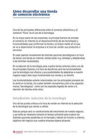 Cómo desarrollar una tienda
de comercio electrónico

Una de las principales diferencias entre el comercio electrónico y el
comercio “físico” es el uso de la tecnología.
En la mayor parte de las ocasiones, la principal barrera de entrada
al comercio en internet es el desconocimiento de las tecnologías y
funcionalidades que conforman la tienda y el propio medio en el que
se va a desenvolver la empresa a la hora de vender sus productos o
servicios.
En este capítulo revisaremos las distintas opciones tecnológicas a la hora
de lanzar una tienda en internet, siendo éstas muy variadas y adaptándose
a las distintas necesidades.
En la elección de la tecnología para nuestra tienda veremos cómo uno de
los principales factores a la hora de decidirnos será las funcionalidades
que la tecnología nos ofrezca y sus posibilidades de adaptarse a nuestro
negocio según éste vaya incrementado sus ventas y su tamaño.
Las funcionalidades estarán relacionadas con los principales procesos de
la venta en la tienda, los cuales también revisaremos junto a los aspectos
menos “tecnológicos”, como son los aspectos legales de venta o la
atención de clientes entre otros.

Introducción. Selección de la tecnología
Uno de los puntos críticos a la hora de vender en internet es la selección
de la tecnología que vamos a utilizar.
Esto es porque será un condicionante del crecimiento de nuestro negocio,
y por tanto es necesario tomarse el tiempo suficiente para evaluar las
distintas opciones existentes en el mercado y decidir en función a criterios
objetivos del negocio que nuestra empresa espera alcanzar.

Libro blanco del comercio electrónico I Guía Práctica para Pymes

20

 