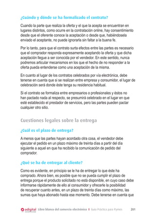 ¿Cuándo y dónde se ha formalizado el contrato?
Cuando la parte que realiza la oferta y el que la acepta se encuentran en
lugares distintos, como ocurre en la contratación online, hay consentimiento
desde que el oferente conoce la aceptación o desde que, habiéndosela
enviado el aceptante, no puede ignorarla sin faltar a la buena fe.
Por lo tanto, para que el contrato surta efectos entre las partes es necesario
que el comprador responda expresamente aceptando la oferta y que dicha
aceptación llegue a ser conocida por el vendedor. En este sentido, nunca
podremos articular mecanismos en los que el hecho de no responder a la
oferta pueda entenderse como una aceptación de la misma.
En cuanto al lugar de los contratos celebrados por vía electrónica, debe
tenerse en cuenta que si se realizan entre empresa y consumidor, el lugar de
celebración será donde éste tenga su residencia habitual.
Si el contrato se formaliza entre empresarios o profesionales y éstos no
han pactado nada al respecto, se presumirá celebrado en el lugar en que
esté establecido el prestador de servicios, pero las partes pueden pactar
cualquier otro sitio.

Cuestiones legales sobre la entrega
¿Cuál es el plazo de entrega?
A menos que las partes hayan acordado otra cosa, el vendedor debe
ejecutar el pedido en un plazo máximo de treinta días a partir del día
siguiente a aquel en que ha recibido la comunicación de pedido del
comprador.
¿Qué se ha de entregar al cliente?
Como es evidente, en principio se le ha de entregar lo que éste ha
comprado. Ahora bien, es posible que no se pueda cumplir el plazo de
entrega porque el producto solicitado no está disponible, en cuyo caso debe
informarse rápidamente de ello al consumidor y ofrecerle la posibilidad
de recuperar cuanto antes, en un plazo de treinta días como máximo, las
sumas que haya abonado hasta ese momento. Debe tenerse en cuenta que

Libro blanco del comercio electrónico I Guía Práctica para Pymes

201

 