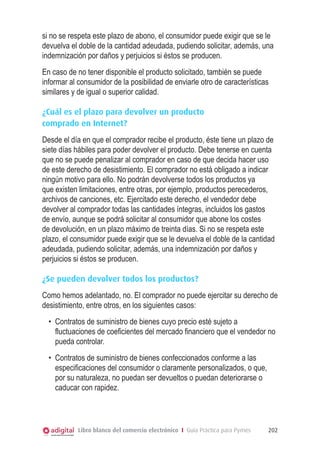si no se respeta este plazo de abono, el consumidor puede exigir que se le
devuelva el doble de la cantidad adeudada, pudiendo solicitar, además, una
indemnización por daños y perjuicios si éstos se producen.
En caso de no tener disponible el producto solicitado, también se puede
informar al consumidor de la posibilidad de enviarle otro de características
similares y de igual o superior calidad.
¿Cuál es el plazo para devolver un producto
comprado en Internet?
Desde el día en que el comprador recibe el producto, éste tiene un plazo de
siete días hábiles para poder devolver el producto. Debe tenerse en cuenta
que no se puede penalizar al comprador en caso de que decida hacer uso
de este derecho de desistimiento. El comprador no está obligado a indicar
ningún motivo para ello. No podrán devolverse todos los productos ya
que existen limitaciones, entre otras, por ejemplo, productos perecederos,
archivos de canciones, etc. Ejercitado este derecho, el vendedor debe
devolver al comprador todas las cantidades íntegras, incluidos los gastos
de envío, aunque se podrá solicitar al consumidor que abone los costes
de devolución, en un plazo máximo de treinta días. Si no se respeta este
plazo, el consumidor puede exigir que se le devuelva el doble de la cantidad
adeudada, pudiendo solicitar, además, una indemnización por daños y
perjuicios si éstos se producen.
¿Se pueden devolver todos los productos?
Como hemos adelantado, no. El comprador no puede ejercitar su derecho de
desistimiento, entre otros, en los siguientes casos:
•	 Contratos de suministro de bienes cuyo precio esté sujeto a
fluctuaciones de coeﬁcientes del mercado ﬁnanciero que el vendedor no
pueda controlar.
•	 Contratos de suministro de bienes confeccionados conforme a las
especiﬁcaciones del consumidor o claramente personalizados, o que,
por su naturaleza, no puedan ser devueltos o puedan deteriorarse o
caducar con rapidez.

Libro blanco del comercio electrónico I Guía Práctica para Pymes

202

 