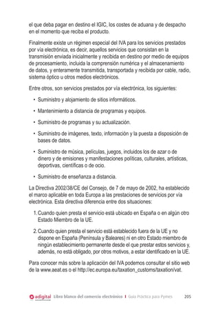 el que deba pagar en destino el IGIC, los costes de aduana y de despacho
en el momento que reciba el producto.
Finalmente existe un régimen especial del IVA para los servicios prestados
por vía electrónica, es decir, aquellos servicios que consistan en la
transmisión enviada inicialmente y recibida en destino por medio de equipos
de procesamiento, incluida la comprensión numérica y el almacenamiento
de datos, y enteramente transmitida, transportada y recibida por cable, radio,
sistema óptico u otros medios electrónicos.
Entre otros, son servicios prestados por vía electrónica, los siguientes:
•	 Suministro y alojamiento de sitios informáticos.
•	 Mantenimiento a distancia de programas y equipos.
•	 Suministro de programas y su actualización.
•	 Suministro de imágenes, texto, información y la puesta a disposición de
bases de datos.
•	 Suministro de música, películas, juegos, incluidos los de azar o de
dinero y de emisiones y manifestaciones políticas, culturales, artísticas,
deportivas, cientíﬁcas o de ocio.
•	 Suministro de enseñanza a distancia.
La Directiva 2002/38/CE del Consejo, de 7 de mayo de 2002, ha establecido
el marco aplicable en toda Europa a las prestaciones de servicios por vía
electrónica. Esta directiva diferencia entre dos situaciones:
1.	Cuando quien presta el servicio está ubicado en España o en algún otro
Estado Miembro de la UE.
2.	Cuando quien presta el servicio está establecido fuera de la UE y no
dispone en España (Península y Baleares) ni en otro Estado miembro de
ningún establecimiento permanente desde el que prestar estos servicios y,
además, no está obligado, por otros motivos, a estar identiﬁcado en la UE.
Para conocer más sobre la aplicación del IVA podemos consultar el sitio web
de la www.aeat.es o el http://ec.europa.eu/taxation_customs/taxation/vat.

Libro blanco del comercio electrónico I Guía Práctica para Pymes

205

 