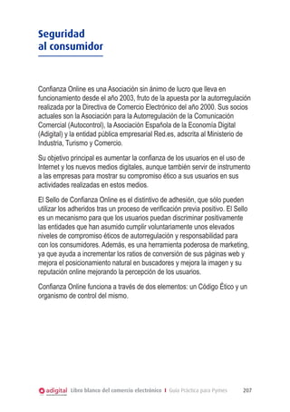 Seguridad
al consumidor

Confianza Online es una Asociación sin ánimo de lucro que lleva en
funcionamiento desde el año 2003, fruto de la apuesta por la autorregulación
realizada por la Directiva de Comercio Electrónico del año 2000. Sus socios
actuales son la Asociación para la Autorregulación de la Comunicación
Comercial (Autocontrol), la Asociación Española de la Economía Digital
(Adigital) y la entidad pública empresarial Red.es, adscrita al Ministerio de
Industria, Turismo y Comercio.
Su objetivo principal es aumentar la confianza de los usuarios en el uso de
Internet y los nuevos medios digitales, aunque también servir de instrumento
a las empresas para mostrar su compromiso ético a sus usuarios en sus
actividades realizadas en estos medios.
El Sello de Confianza Online es el distintivo de adhesión, que sólo pueden
utilizar los adheridos tras un proceso de verificación previa positivo. El Sello
es un mecanismo para que los usuarios puedan discriminar positivamente
las entidades que han asumido cumplir voluntariamente unos elevados
niveles de compromiso éticos de autorregulación y responsabilidad para
con los consumidores. Además, es una herramienta poderosa de marketing,
ya que ayuda a incrementar los ratios de conversión de sus páginas web y
mejora el posicionamiento natural en buscadores y mejora la imagen y su
reputación online mejorando la percepción de los usuarios.
Confianza Online funciona a través de dos elementos: un Código Ético y un
organismo de control del mismo.

Libro blanco del comercio electrónico I Guía Práctica para Pymes

207

 