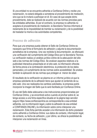 Si una entidad no se encuentra adherida a Confianza Online y recibe una
reclamación, no estará obligada a someterse al procedimiento de mediación,
sino que se le invitará a participar en él. En caso de que acepte dicho
procedimiento, éste se realizará de acuerdo con las normas previstas para
las entidades adheridas. Si por el contrario, la empresa no adherida no
aceptara el procedimiento de mediación, la Secretaría Técnica informará al
reclamante de la imposibilidad de tramitar su reclamación y de la posibilidad
de trasladar la misma a las autoridades competentes.

Proceso de adhesión
Para que una empresa pueda obtener el Sello de Confianza Online es
necesario que firme el formulario de adhesión y adjunte la documentación
acreditativa de la empresa. Una vez recibida la documentación, se efectuará
una verificación del cumplimiento del Código Ético por la Secretaría Técnica.
La verificación realiza un análisis jurídico online de la adecuación del sitio
web a las normas del Código Ético. Se analizan aspectos relativos a la
publicidad interactiva presentada en el sitio web, la información ofrecida
de forma previa a la contratación electrónica, la protección de los datos
personales y el cumplimiento de las normas sobre accesibilidad. Se analiza
también la aplicación de las normas que protegen al menor de edad.
El resultado de la verificación se plasma en un informe jurídico al que la
empresa solicitante de la adhesión tiene que ajustar el contenido de su
sitio web. Una vez realizados los cambios solicitados, la empresa podrá
incorporar la imagen del Sello que le será facilitada por Confianza Online.
El uso del Sello debe adecuarse a las instrucciones proporcionadas por
Confianza Online, y se encontrará activo cuando al pinchar sobre él, se
tenga acceso a una ficha específica situada en la página bajo servidor
seguro https://www.confianzaonline.es correspondiente a esa entidad
adherida, con la información legal y sobre la adhesión de esa entidad
a CONFIANZA ONLINE y la información sobre cómo interponer una
reclamación. Esta ficha permite acceder a la información de dicho prestador
como adherido a Confianza Online: sus datos de contacto, información legal,
de contacto, su fecha de adhesión, y por último, se ofrece la posibilidad de
interponer una reclamación en línea.

Libro blanco del comercio electrónico I Guía Práctica para Pymes

211

 