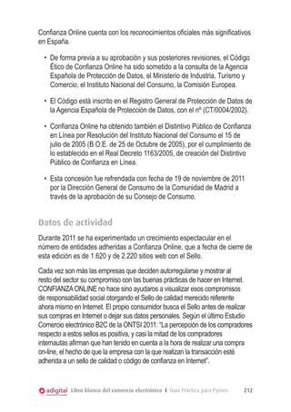 Confianza Online cuenta con los reconocimientos oficiales más significativos
en España.
•	 De forma previa a su aprobación y sus posteriores revisiones, el Código
Ético de Confianza Online ha sido sometido a la consulta de la Agencia
Española de Protección de Datos, el Ministerio de Industria, Turismo y
Comercio, el Instituto Nacional del Consumo, la Comisión Europea.
•	 El Código está inscrito en el Registro General de Protección de Datos de
la Agencia Española de Protección de Datos, con el nº (CT/0004/2002).
•	 Confianza Online ha obtenido también el Distintivo Público de Confianza
en Línea por Resolución del Instituto Nacional del Consumo el 15 de
julio de 2005 (B.O.E. de 25 de Octubre de 2005), por el cumplimiento de
lo establecido en el Real Decreto 1163/2005, de creación del Distintivo
Público de Confianza en Línea.
•	 Esta concesión fue refrendada con fecha de 19 de noviembre de 2011
por la Dirección General de Consumo de la Comunidad de Madrid a
través de la aprobación de su Consejo de Consumo.

Datos de actividad
Durante 2011 se ha experimentado un crecimiento espectacular en el
número de entidades adheridas a Confianza Online, que a fecha de cierre de
esta edición es de 1.620 y de 2.220 sitios web con el Sello.
Cada vez son más las empresas que deciden autorregularse y mostrar al
resto del sector su compromiso con las buenas prácticas de hacer en Internet.
CONFIANZA ONLINE no hace sino ayudaros a visualizar esos compromisos
de responsabilidad social otorgando el Sello de calidad merecido referente
ahora mismo en Internet. El propio consumidor busca el Sello antes de realizar
sus compras en Internet o dejar sus datos personales. Según el último Estudio
Comercio electrónico B2C de la ONTSI 2011: “La percepción de los compradores
respecto a estos sellos es positiva, y casi la mitad de los compradores
internautas afirman que han tenido en cuenta a la hora de realizar una compra
on-line, el hecho de que la empresa con la que realizan la transacción esté
adherida a un sello de calidad o código de confianza en Internet”.

Libro blanco del comercio electrónico I Guía Práctica para Pymes

212

 