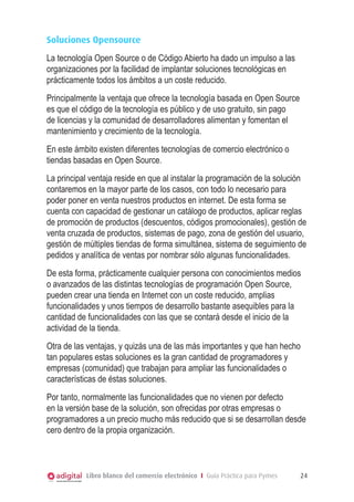Soluciones Opensource
La tecnología Open Source o de Código Abierto ha dado un impulso a las
organizaciones por la facilidad de implantar soluciones tecnológicas en
prácticamente todos los ámbitos a un coste reducido.
Principalmente la ventaja que ofrece la tecnología basada en Open Source
es que el código de la tecnología es público y de uso gratuito, sin pago
de licencias y la comunidad de desarrolladores alimentan y fomentan el
mantenimiento y crecimiento de la tecnología.
En este ámbito existen diferentes tecnologías de comercio electrónico o
tiendas basadas en Open Source.
La principal ventaja reside en que al instalar la programación de la solución
contaremos en la mayor parte de los casos, con todo lo necesario para
poder poner en venta nuestros productos en internet. De esta forma se
cuenta con capacidad de gestionar un catálogo de productos, aplicar reglas
de promoción de productos (descuentos, códigos promocionales), gestión de
venta cruzada de productos, sistemas de pago, zona de gestión del usuario,
gestión de múltiples tiendas de forma simultánea, sistema de seguimiento de
pedidos y analítica de ventas por nombrar sólo algunas funcionalidades.
De esta forma, prácticamente cualquier persona con conocimientos medios
o avanzados de las distintas tecnologías de programación Open Source,
pueden crear una tienda en Internet con un coste reducido, amplias
funcionalidades y unos tiempos de desarrollo bastante asequibles para la
cantidad de funcionalidades con las que se contará desde el inicio de la
actividad de la tienda.
Otra de las ventajas, y quizás una de las más importantes y que han hecho
tan populares estas soluciones es la gran cantidad de programadores y
empresas (comunidad) que trabajan para ampliar las funcionalidades o
características de éstas soluciones.
Por tanto, normalmente las funcionalidades que no vienen por defecto
en la versión base de la solución, son ofrecidas por otras empresas o
programadores a un precio mucho más reducido que si se desarrollan desde
cero dentro de la propia organización.

Libro blanco del comercio electrónico I Guía Práctica para Pymes

24

 