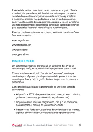 Pero también existen desventajas, y como veremos en el punto “Tienda
a medida”, siempre cabe la posibilidad de que ante un gran crecimiento
de la tienda necesitemos programaciones más específicas y adaptadas
a los distintos procesos más particulares, lo que en muchas ocasiones,
conllevará el desarrollo de una programación propia, y de esta forma tener
un límite de programación sólo marcado por nuestra capacidad económica
para abordar los desarrollos necesarios para nuestro negocio.
Entre las principales soluciones de comercio electrónico basadas en Open
Source se encuentran:
www.magento.com
www.prestashop.com
www.zencart.com
www.opencart.com
Desarrollo a medida
Los desarrollos a medida a diferencia de las soluciones SaaS y de las
soluciones pre configuradas, conllevan una programación desde la base.
Como comentamos en el punto “Soluciones Opensource”, no siempre
una tienda preconfigurada permite personalizarla tal y como la empresa
necesita para llevar a cabo la gestión diaria de los procesos de venta en la
organización.
Como principales ventajas de la programación de una tienda a medida
encontramos:
•	 Adaptación al 100% a los procesos de la empresa (procesos contables,
gestión de proveedores, gestión de stocks y almacén…etc).
•	 Sin prácticamente límites de programación, más que los propios que
pueda alcanzar el lenguaje de programación elegido.
•	 Independencia frente a actualizaciones de funcionalidades de terceros,
algo muy común en las soluciones propietarias o preconfiguradas.

Libro blanco del comercio electrónico I Guía Práctica para Pymes

25

 