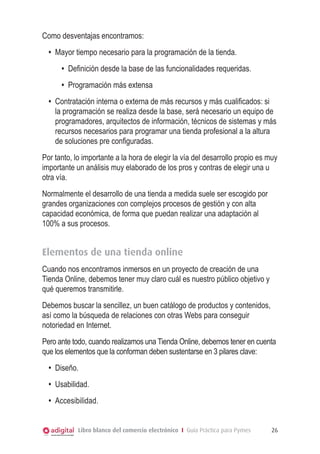 Como desventajas encontramos:
•	 Mayor tiempo necesario para la programación de la tienda.
•	 Definición desde la base de las funcionalidades requeridas.
•	 Programación más extensa
•	 Contratación interna o externa de más recursos y más cualificados: si
la programación se realiza desde la base, será necesario un equipo de
programadores, arquitectos de información, técnicos de sistemas y más
recursos necesarios para programar una tienda profesional a la altura
de soluciones pre configuradas.
Por tanto, lo importante a la hora de elegir la vía del desarrollo propio es muy
importante un análisis muy elaborado de los pros y contras de elegir una u
otra vía.
Normalmente el desarrollo de una tienda a medida suele ser escogido por
grandes organizaciones con complejos procesos de gestión y con alta
capacidad económica, de forma que puedan realizar una adaptación al
100% a sus procesos.

Elementos de una tienda online
Cuando nos encontramos inmersos en un proyecto de creación de una
Tienda Online, debemos tener muy claro cuál es nuestro público objetivo y
qué queremos transmitirle.
Debemos buscar la sencillez, un buen catálogo de productos y contenidos,
así como la búsqueda de relaciones con otras Webs para conseguir
notoriedad en Internet.
Pero ante todo, cuando realizamos una Tienda Online, debemos tener en cuenta
que los elementos que la conforman deben sustentarse en 3 pilares clave:
•	 Diseño.
•	 Usabilidad.
•	 Accesibilidad.
Libro blanco del comercio electrónico I Guía Práctica para Pymes

26

 