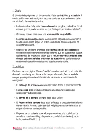 1. Diseño
El diseño de la página es un factor crucial. Debe ser intuitivo y accesible. A
continuación se muestran algunas recomendaciones acerca de cómo debe
ser el diseño de una tienda online:
•	 La tienda online debe estar decorada con los propios contenidos de tal
manera que los productos sean los que destaquen por encima del diseño.
•	 Combinar colores para crear una visión cálida y agradable.
•	 Los menús de navegación de las diferentes páginas que conforman la
tienda online deben seguir un orden establecido, así conseguimos no
despistar al usuario.
•	 Disponer de un diseño orientado a la optimización de buscadores: la
tienda online debe tener el contenido de forma que los buscadores puedan
localizarnos. Es importante saber, que el 74% de las visitas medias a las
tiendas online españolas provienen de buscadores, por lo que tener
una buena indexación en estos será absolutamente crucial.
2. Usabilidad
Decimos que una página Web es “usable” cuando muestra todo el contenido
de una forma clara y sencilla de entender por el usuario, favoreciendo la
compra y consiguiendo la satisfacción del usuario en su experiencia de
navegación.
•	 El catálogo de productos debe estar visible desde el primer momento.
•	 Fácil acceso a los productos mediante una clara navegación por
categorías y subcategorías.
•	 El carrito de la compra siempre debe estar visible.
•	 El Proceso de la compra debe estar enfocado al producto de una forma
clara y rápida. A su vez debe ser fácil y rápido para tratar de finalizar el
mayor número de ventas posible.
•	 Disponer de un potente buscador que nos ofrezca la posibilidad de
acceder a nuestro catálogo de producto por distintos criterios (precio,
fecha, orden alfabético…).
Libro blanco del comercio electrónico I Guía Práctica para Pymes

27

 