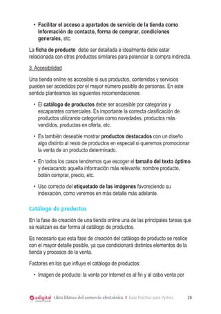 •	 Facilitar el acceso a apartados de servicio de la tienda como
Información de contacto, forma de comprar, condiciones
generales, etc.
La ficha de producto debe ser detallada e idealmente debe estar
relacionada con otros productos similares para potenciar la compra indirecta.
3. Accesibilidad
Una tienda online es accesible si sus productos, contenidos y servicios
pueden ser accedidos por el mayor número posible de personas. En este
sentido planteamos las siguientes recomendaciones:
•	 El catálogo de productos debe ser accesible por categorías y
escaparates comerciales. Es importante la correcta clasificación de
productos utilizando categorías como novedades, productos más
vendidos, productos en oferta, etc.
•	 Es también deseable mostrar productos destacados con un diseño
algo distinto al resto de productos en especial si queremos promocionar
la venta de un producto determinado.
•	 En todos los casos tendremos que escoger el tamaño del texto óptimo
y destacando aquella información más relevante: nombre producto,
botón comprar, precio, etc.
•	 Uso correcto del etiquetado de las imágenes favoreciendo su
indexación, como veremos en más detalle más adelante.
Catálogo de productos
En la fase de creación de una tienda online una de las principales tareas que
se realizan es dar forma al catálogo de productos.
Es necesario que esta fase de creación del catálogo de producto se realice
con el mayor detalle posible, ya que condicionará distintos elementos de la
tienda y procesos de la venta.
Factores en los que influye el catálogo de productos:
•	 Imagen de producto: la venta por internet es al fin y al cabo venta por

Libro blanco del comercio electrónico I Guía Práctica para Pymes

28

 